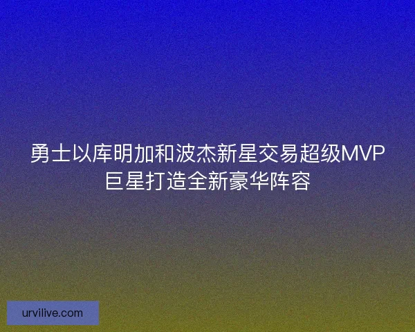 勇士以库明加和波杰新星交易超级MVP巨星打造全新豪华阵容