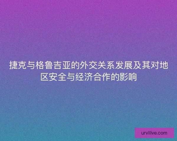 捷克与格鲁吉亚的外交关系发展及其对地区安全与经济合作的影响