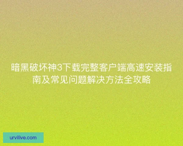 暗黑破坏神3下载完整客户端高速安装指南及常见问题解决方法全攻略