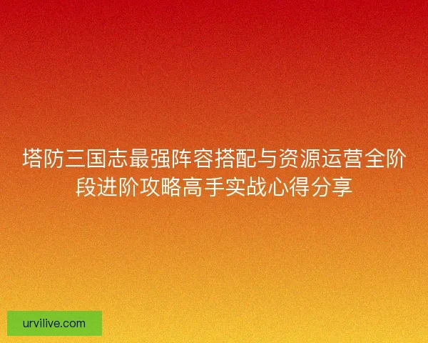 塔防三国志最强阵容搭配与资源运营全阶段进阶攻略高手实战心得分享