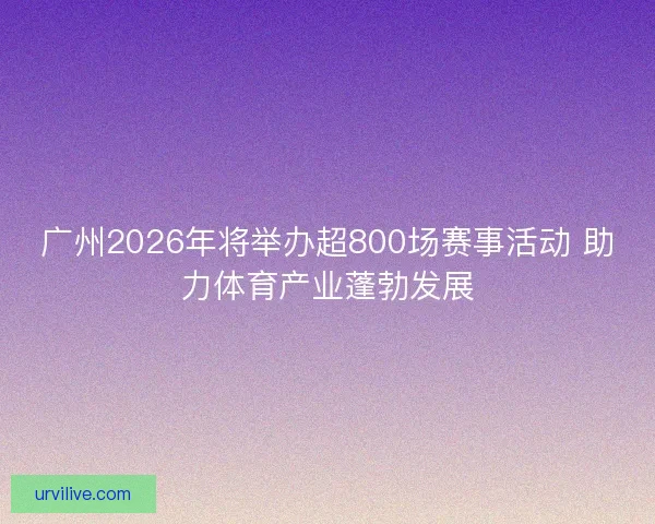 广州2026年将举办超800场赛事活动 助力体育产业蓬勃发展