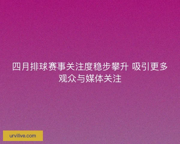 四月排球赛事关注度稳步攀升 吸引更多观众与媒体关注