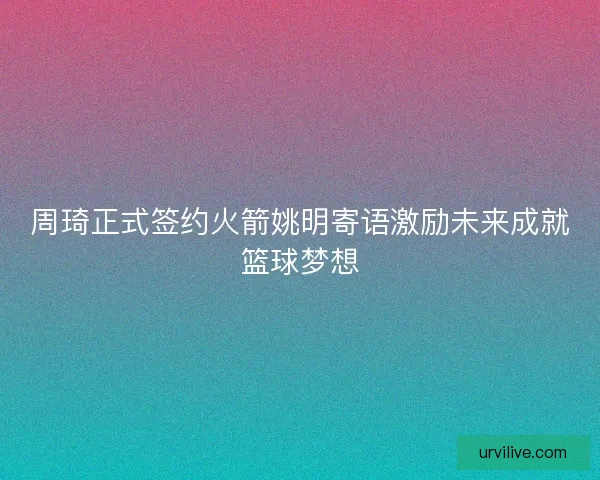 周琦正式签约火箭姚明寄语激励未来成就篮球梦想