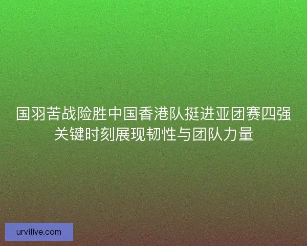 国羽苦战险胜中国香港队挺进亚团赛四强关键时刻展现韧性与团队力量